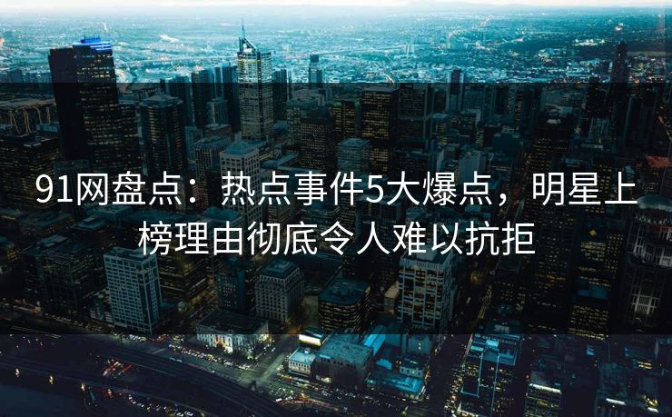 91网盘点：热点事件5大爆点，明星上榜理由彻底令人难以抗拒