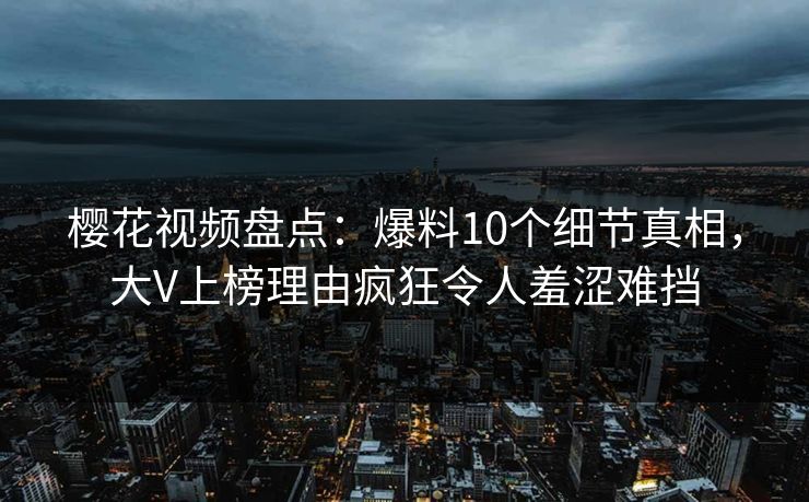 樱花视频盘点：爆料10个细节真相，大V上榜理由疯狂令人羞涩难挡