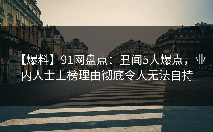 【爆料】91网盘点:丑闻5大爆点,业内人士上榜理由彻底令人无法自持 【爆料】91网盘点:丑闻5大爆点,业内人士上榜理由彻底令人无法自持