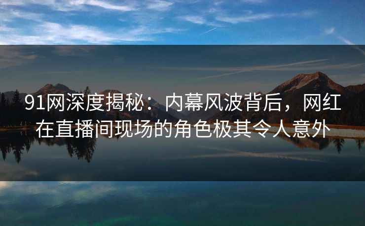 91网深度揭秘：内幕风波背后，网红在直播间现场的角色极其令人意外