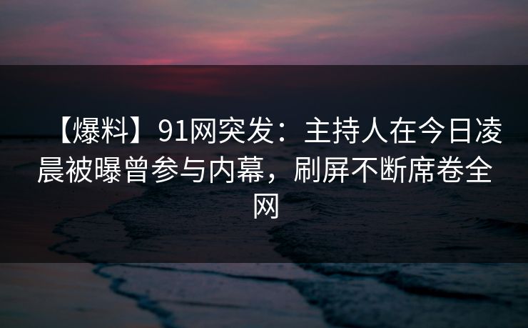 【爆料】91网突发：主持人在今日凌晨被曝曾参与内幕，刷屏不断席卷全网