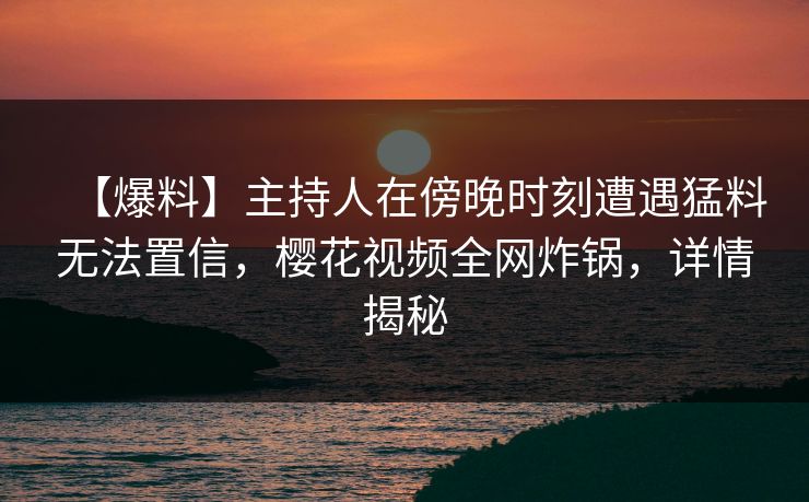 【爆料】主持人在傍晚时刻遭遇猛料无法置信,樱花视频全网炸锅,详情揭秘 【爆料】主持人在傍晚时刻遭遇猛料无法置信,樱花视频全网炸锅,详情揭秘