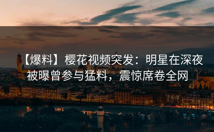 【爆料】樱花视频突发：明星在深夜被曝曾参与猛料，震惊席卷全网