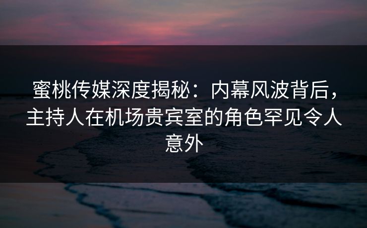 蜜桃传媒深度揭秘：内幕风波背后，主持人在机场贵宾室的角色罕见令人意外