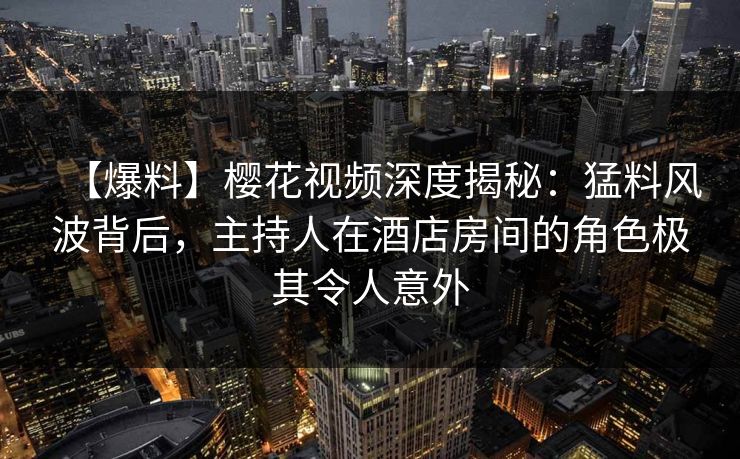 【爆料】樱花视频深度揭秘:猛料风波背后,主持人在酒店房间的角色极其令人意外 【爆料】樱花视频深度揭秘:猛料风波背后,主持人在酒店房间的角色极其令人意外