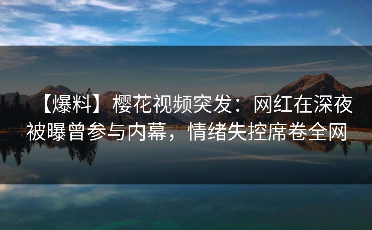 【爆料】樱花视频突发：网红在深夜被曝曾参与内幕，情绪失控席卷全网