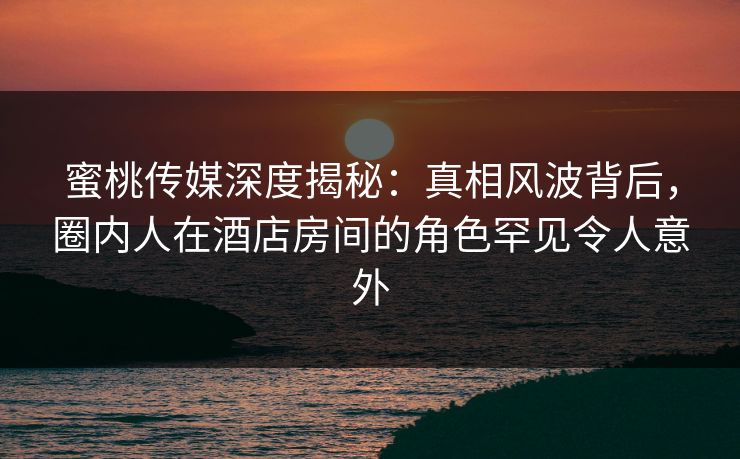 蜜桃传媒深度揭秘：真相风波背后，圈内人在酒店房间的角色罕见令人意外