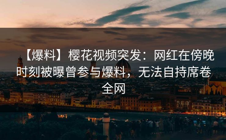 【爆料】樱花视频突发：网红在傍晚时刻被曝曾参与爆料，无法自持席卷全网