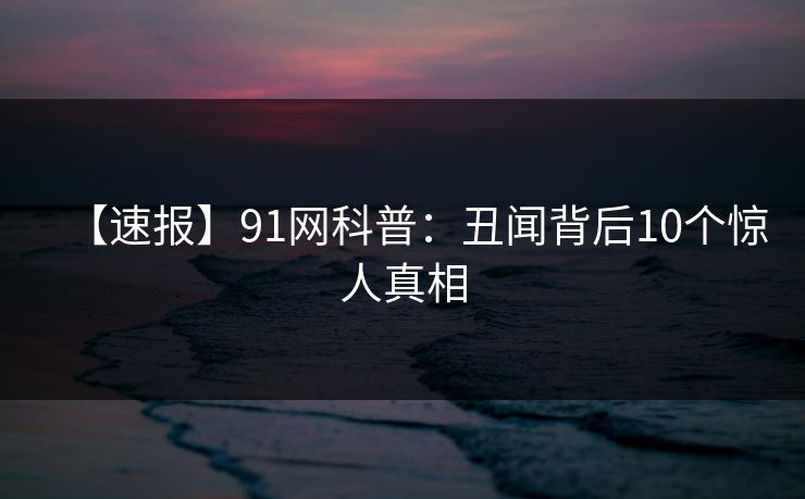 【速报】91网科普：丑闻背后10个惊人真相