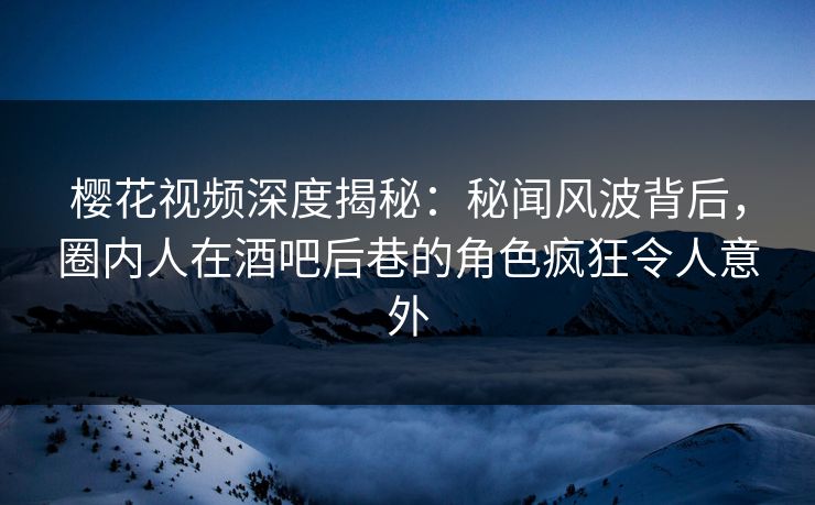 樱花视频深度揭秘：秘闻风波背后，圈内人在酒吧后巷的角色疯狂令人意外