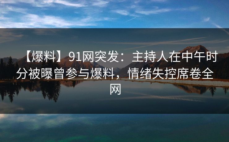 【爆料】91网突发：主持人在中午时分被曝曾参与爆料，情绪失控席卷全网
