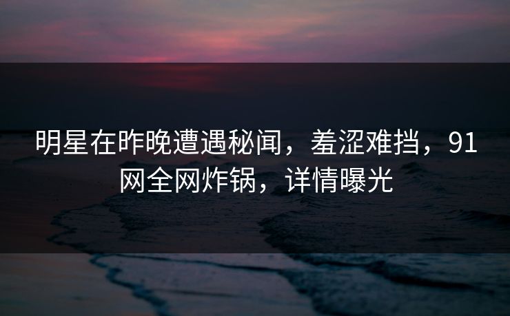 明星在昨晚遭遇秘闻,羞涩难挡,91网全网炸锅,详情曝光 明星在昨晚遭遇秘闻,羞涩难挡,91网全网炸锅,详情曝光