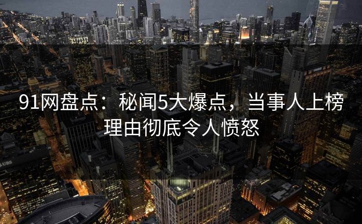 91网盘点：秘闻5大爆点，当事人上榜理由彻底令人愤怒