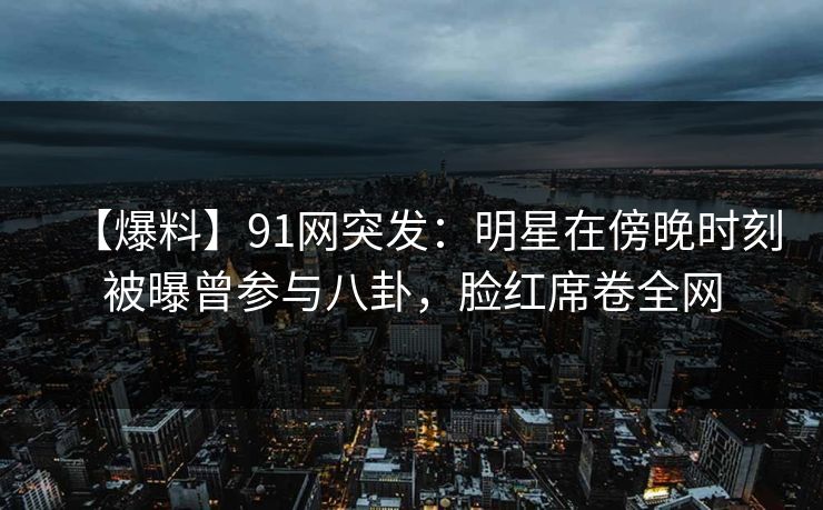 【爆料】91网突发:明星在傍晚时刻被曝曾参与八卦,脸红席卷全网 【爆料】91网突发:明星在傍晚时刻被曝曾参与八卦,脸红席卷全网