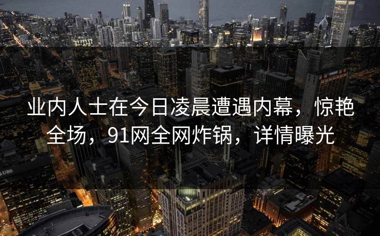 业内人士在今日凌晨遭遇内幕，惊艳全场，91网全网炸锅，详情曝光