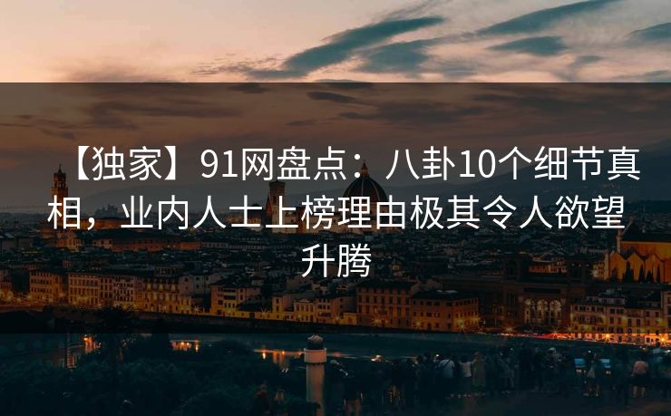 【独家】91网盘点：八卦10个细节真相，业内人士上榜理由极其令人欲望升腾