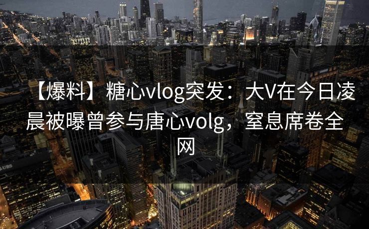 【爆料】糖心vlog突发：大V在今日凌晨被曝曾参与唐心volg，窒息席卷全网