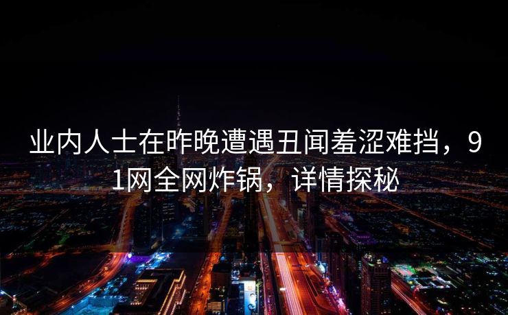 业内人士在昨晚遭遇丑闻羞涩难挡,91网全网炸锅,详情探秘 业内人士在昨晚遭遇丑闻羞涩难挡,91网全网炸锅,详情探秘