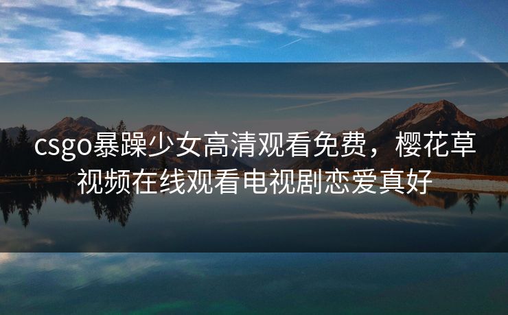 csgo暴躁少女高清观看免费,樱花草视频在线观看电视剧恋爱真好 csgo暴躁少女高清观看免费,樱花草视频在线观看电视剧恋爱真好