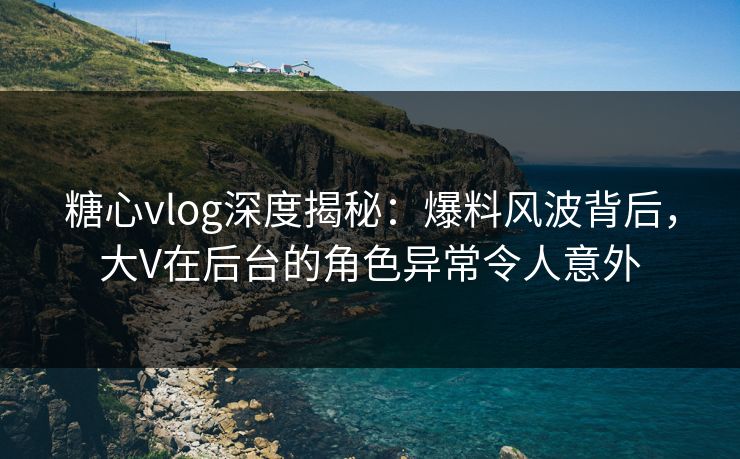 糖心vlog深度揭秘：爆料风波背后，大V在后台的角色异常令人意外