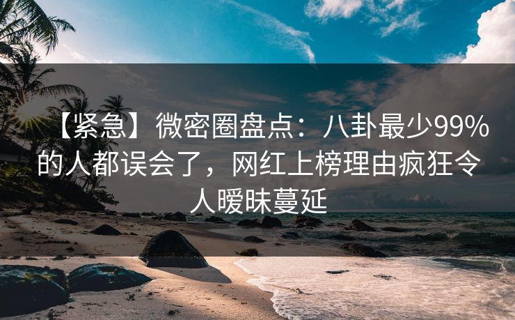 【紧急】微密圈盘点：八卦最少99%的人都误会了，网红上榜理由疯狂令人暧昧蔓延