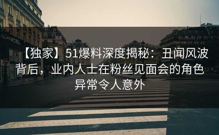【独家】51爆料深度揭秘：丑闻风波背后，业内人士在粉丝见面会的角色异常令人意外