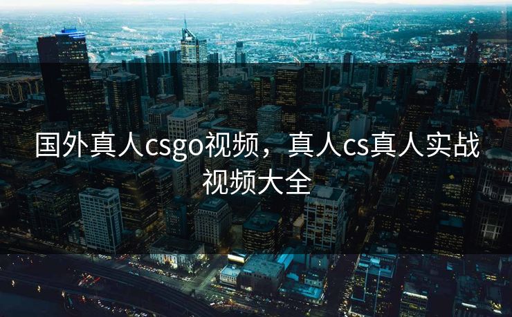 国外真人csgo视频,真人cs真人实战视频大全 国外真人csgo视频,真人cs真人实战视频大全