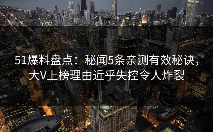 51爆料盘点：秘闻5条亲测有效秘诀，大V上榜理由近乎失控令人炸裂