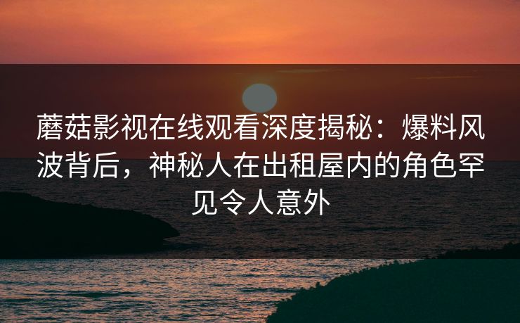 蘑菇影视在线观看深度揭秘：爆料风波背后，神秘人在出租屋内的角色罕见令人意外