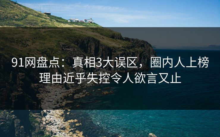 91网盘点：真相3大误区，圈内人上榜理由近乎失控令人欲言又止