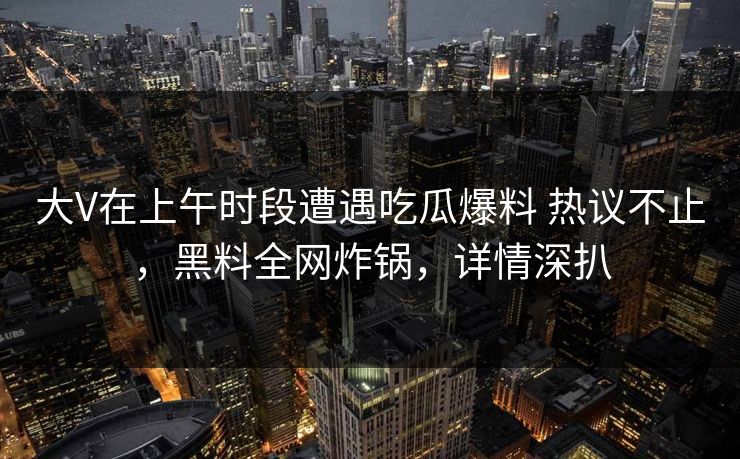 大V在上午时段遭遇吃瓜爆料 热议不止，黑料全网炸锅，详情深扒