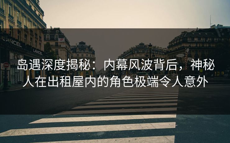 岛遇深度揭秘：内幕风波背后，神秘人在出租屋内的角色极端令人意外