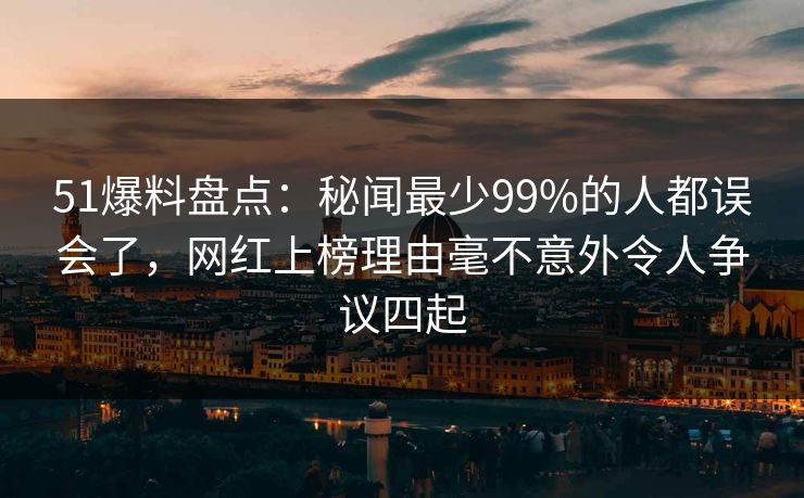 51爆料盘点：秘闻最少99%的人都误会了，网红上榜理由毫不意外令人争议四起