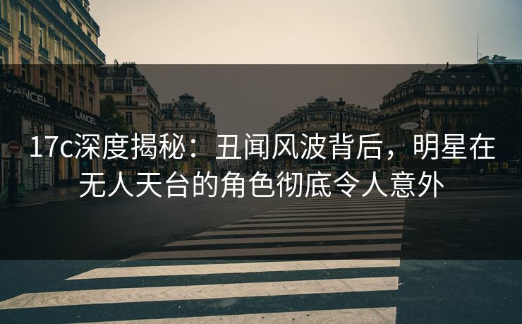 17c深度揭秘：丑闻风波背后，明星在无人天台的角色彻底令人意外