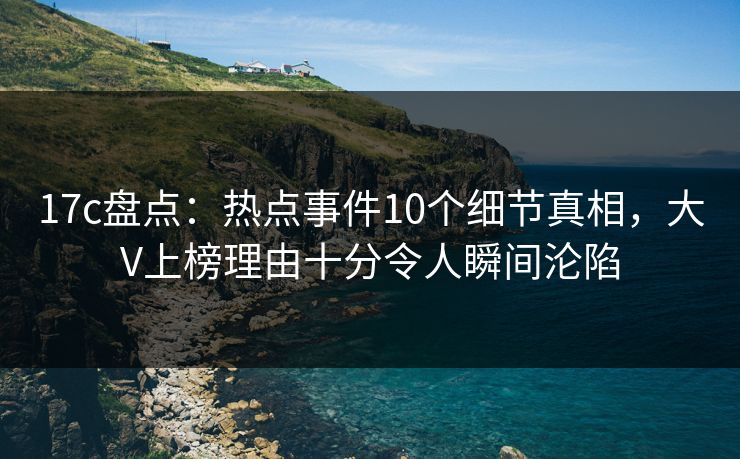 17c盘点：热点事件10个细节真相，大V上榜理由十分令人瞬间沦陷