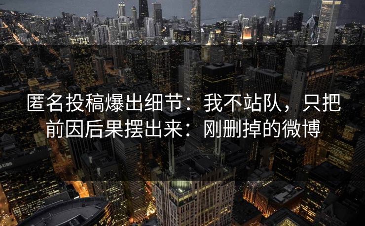 匿名投稿爆出细节:我不站队,只把前因后果摆出来:刚删掉的微博 匿名投稿爆出细节:我不站队,只把前因后果摆出来:刚删掉的微博