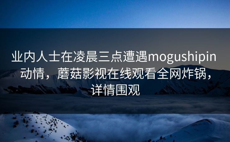 业内人士在凌晨三点遭遇mogushipin 动情，蘑菇影视在线观看全网炸锅，详情围观