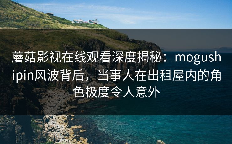 蘑菇影视在线观看深度揭秘：mogushipin风波背后，当事人在出租屋内的角色极度令人意外