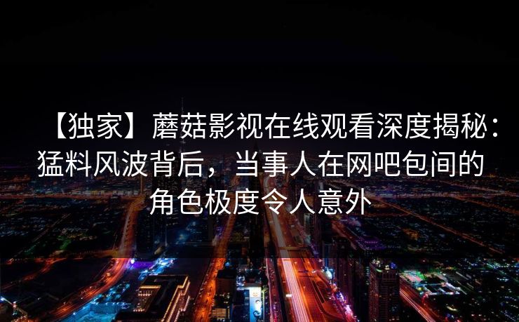 【独家】蘑菇影视在线观看深度揭秘：猛料风波背后，当事人在网吧包间的角色极度令人意外