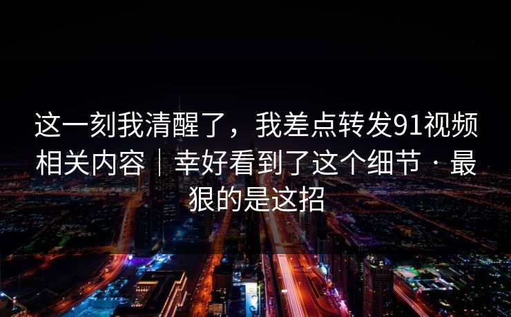 这一刻我清醒了，我差点转发91视频相关内容｜幸好看到了这个细节 · 最狠的是这招