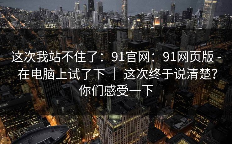 这次我站不住了：91官网：91网页版 - 在电脑上试了下 ｜ 这次终于说清楚？你们感受一下
