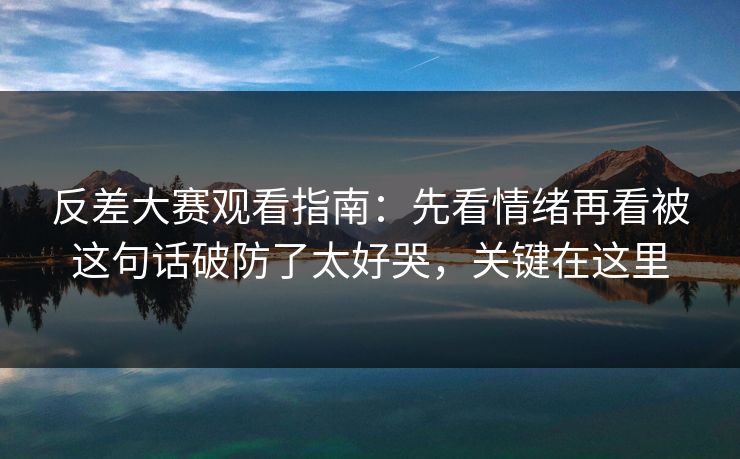 反差大赛观看指南：先看情绪再看被这句话破防了太好哭，关键在这里