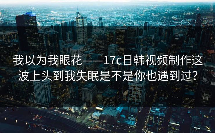 我以为我眼花——17c日韩视频制作这波上头到我失眠是不是你也遇到过？