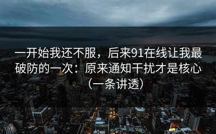 一开始我还不服，后来91在线让我最破防的一次：原来通知干扰才是核心（一条讲透）