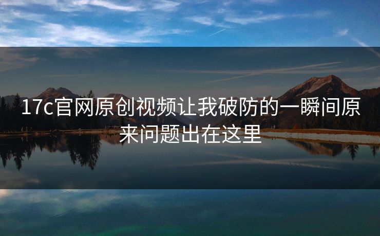 17c官网原创视频让我破防的一瞬间原来问题出在这里