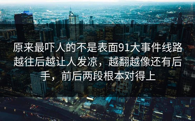 原来最吓人的不是表面91大事件线路越往后越让人发凉，越翻越像还有后手，前后两段根本对得上