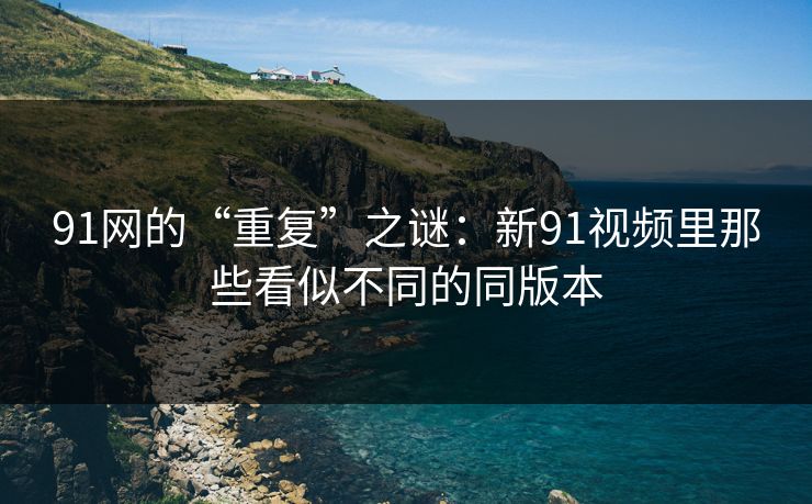 91网的“重复”之谜:新91视频里那些看似不同的同版本 91网的“重复”之谜:新91视频里那些看似不同的同版本