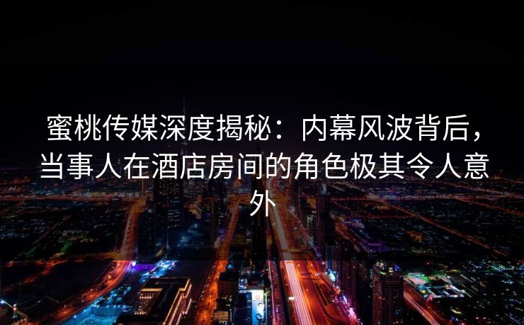 蜜桃传媒深度揭秘：内幕风波背后，当事人在酒店房间的角色极其令人意外