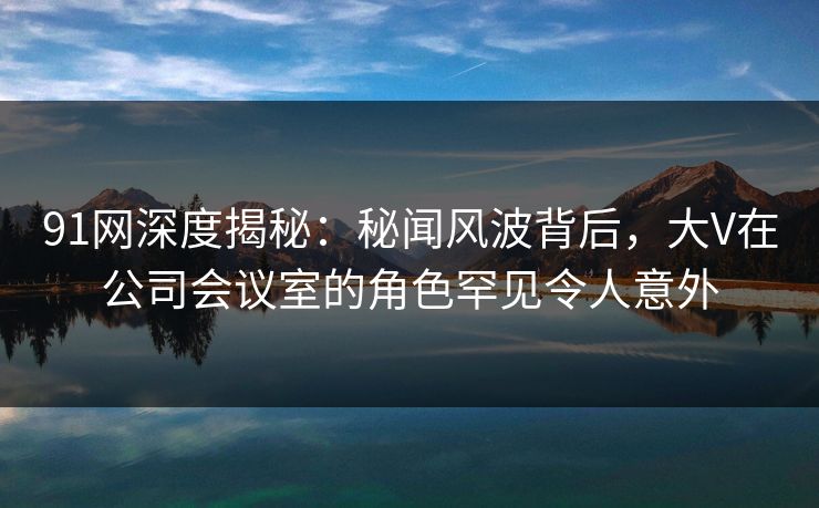 91网深度揭秘：秘闻风波背后，大V在公司会议室的角色罕见令人意外