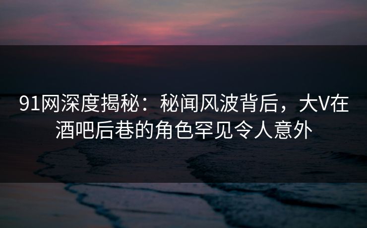 91网深度揭秘：秘闻风波背后，大V在酒吧后巷的角色罕见令人意外